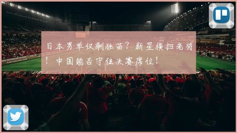 日本男单仅剩独苗？新星横扫老将！中国能否守住决赛席位！