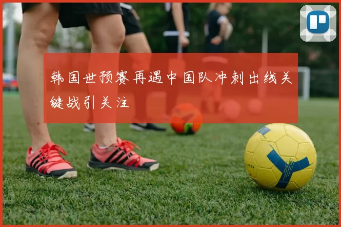 韩国世预赛再遇中国队冲刺出线关键战引关注