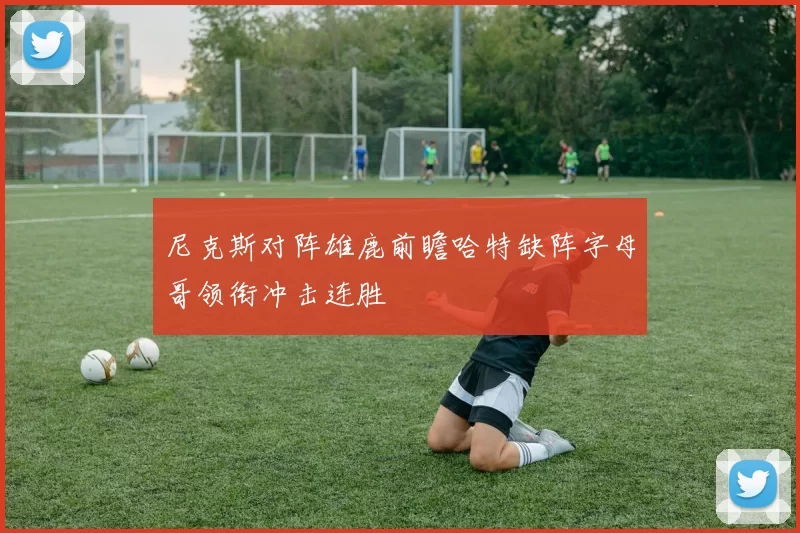 尼克斯对阵雄鹿前瞻哈特缺阵字母哥领衔冲击连胜