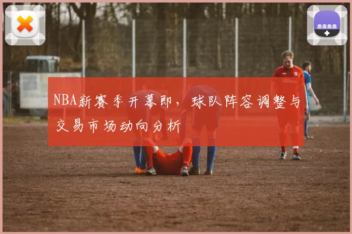 NBA新赛季开幕即，球队阵容调整与交易市场动向分析