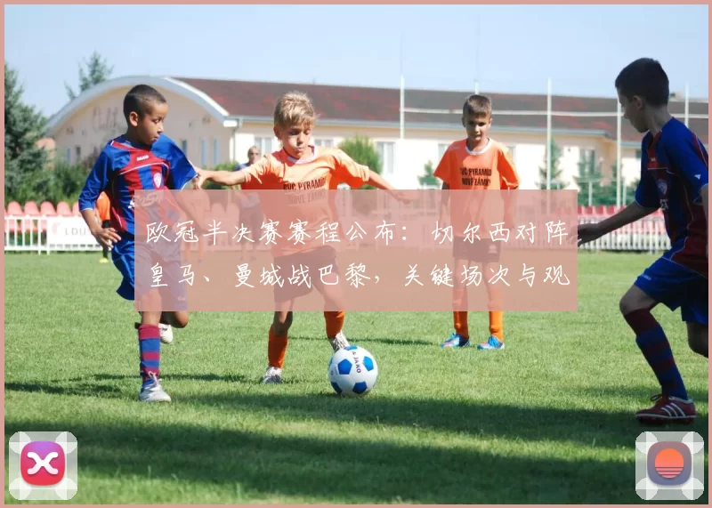 欧冠半决赛赛程公布：切尔西对阵皇马、曼城战巴黎，关键场次与观赛看点