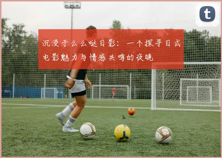 沉浸于么么哒日影：一个探寻日式电影魅力与情感共鸣的夜晚