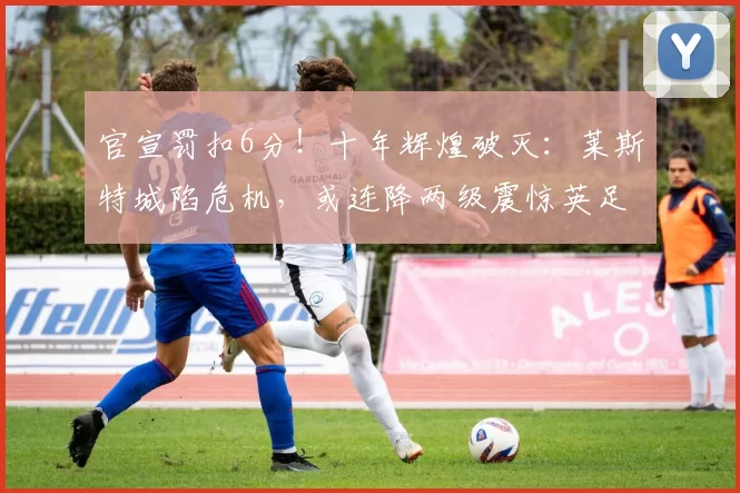 官宣罚扣6分！十年辉煌破灭：莱斯特城陷危机，或连降两级震惊英足坛_处罚_调查_英格兰