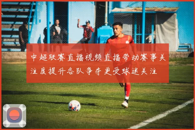 中超联赛直播视频直播带动赛事关注度提升各队争夺更受球迷关注