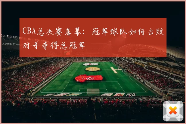 CBA总决赛落幕：冠军球队如何击败对手夺得总冠军