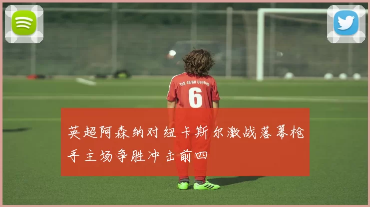 英超阿森纳对纽卡斯尔激战落幕枪手主场争胜冲击前四