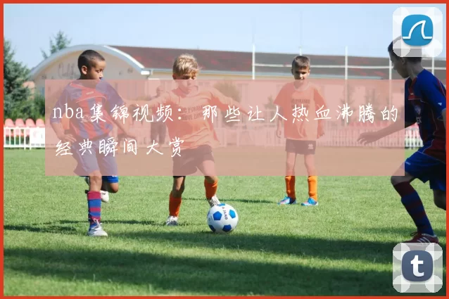 nba集锦视频：那些让人热血沸腾的经典瞬间大赏